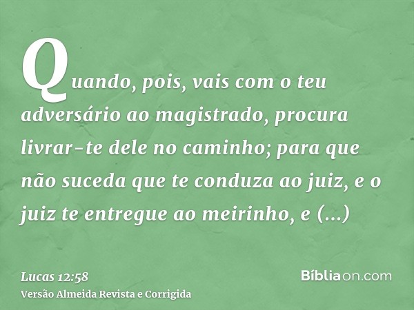 Quando, pois, vais com o teu adversário ao magistrado, procura livrar-te dele no caminho; para que não suceda que te conduza ao juiz, e o juiz te entregue ao me