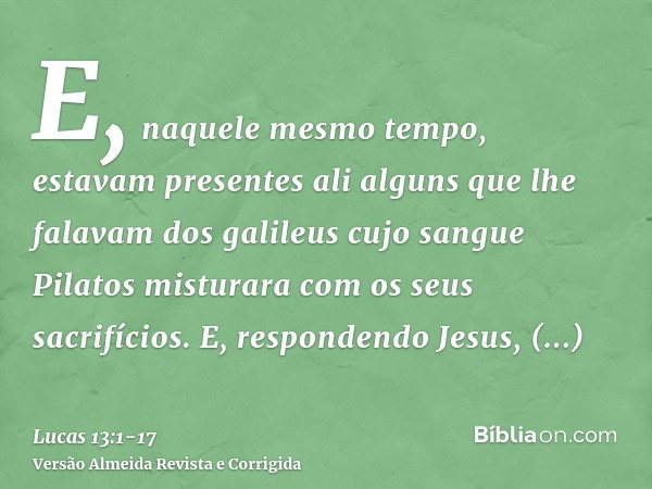 E, naquele mesmo tempo, estavam presentes ali alguns que lhe falavam dos galileus cujo sangue Pilatos misturara com os seus sacrifícios.E, respondendo Jesus, di