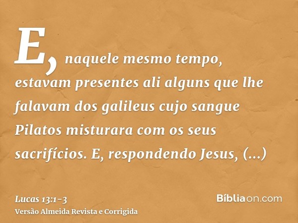 E, naquele mesmo tempo, estavam presentes ali alguns que lhe falavam dos galileus cujo sangue Pilatos misturara com os seus sacrifícios.E, respondendo Jesus, di