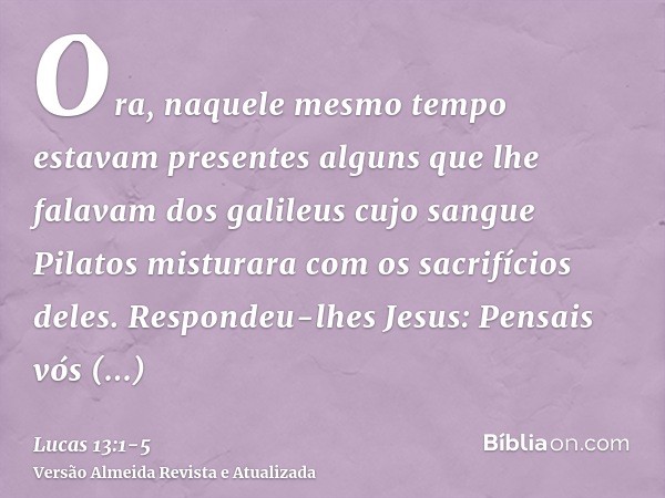 Ora, naquele mesmo tempo estavam presentes alguns que lhe falavam dos galileus cujo sangue Pilatos misturara com os sacrifícios deles.Respondeu-lhes Jesus: Pens