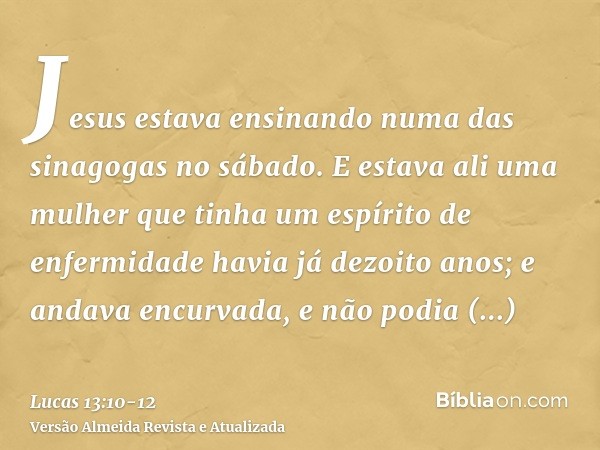 Jesus estava ensinando numa das sinagogas no sábado.E estava ali uma mulher que tinha um espírito de enfermidade havia já dezoito anos; e andava encurvada, e nã