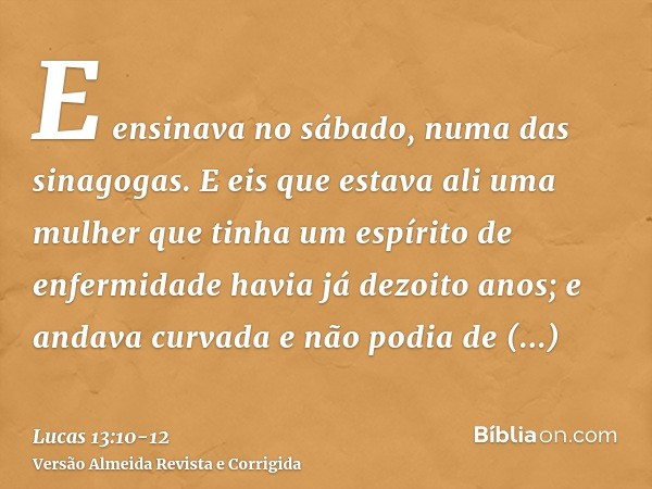 E ensinava no sábado, numa das sinagogas.E eis que estava ali uma mulher que tinha um espírito de enfermidade havia já dezoito anos; e andava curvada e não podi