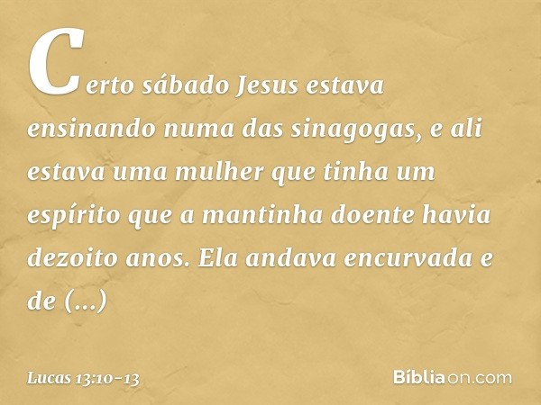 Certo sábado Jesus estava ensinando numa das sinagogas, e ali estava uma mulher que tinha um espírito que a mantinha doente havia dezoito anos. Ela andava encur