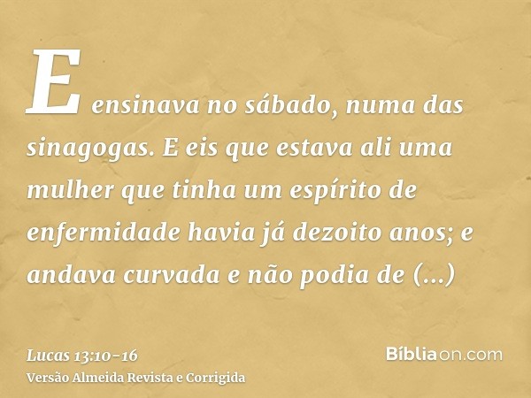 E ensinava no sábado, numa das sinagogas.E eis que estava ali uma mulher que tinha um espírito de enfermidade havia já dezoito anos; e andava curvada e não podi