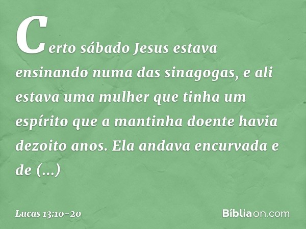 Certo sábado Jesus estava ensinando numa das sinagogas, e ali estava uma mulher que tinha um espírito que a mantinha doente havia dezoito anos. Ela andava encur