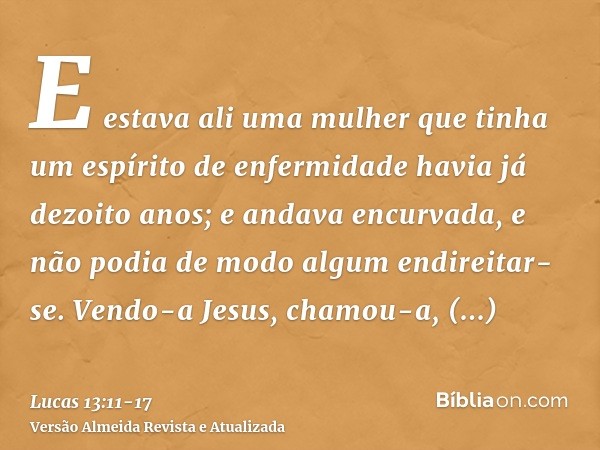 E estava ali uma mulher que tinha um espírito de enfermidade havia já dezoito anos; e andava encurvada, e não podia de modo algum endireitar-se.Vendo-a Jesus, c