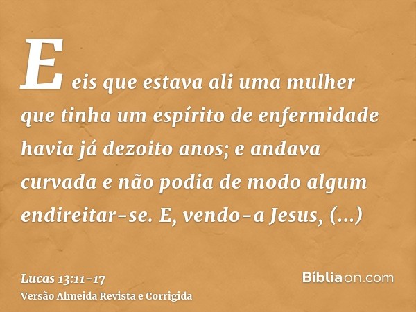 E eis que estava ali uma mulher que tinha um espírito de enfermidade havia já dezoito anos; e andava curvada e não podia de modo algum endireitar-se.E, vendo-a 