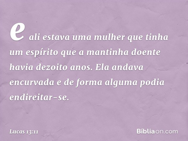 e ali estava uma mulher que tinha um espírito que a mantinha doente havia dezoito anos. Ela andava encurvada e de forma alguma podia endireitar-se. -- Lucas 13: