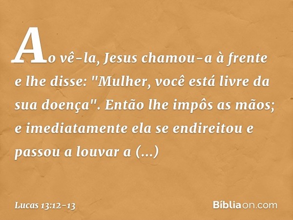 Ao vê-la, Jesus chamou-a à frente e lhe disse: "Mulher, você está livre da sua doença". Então lhe impôs as mãos; e imediatamente ela se endireitou e passou a lo