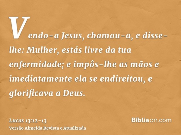 Vendo-a Jesus, chamou-a, e disse-lhe: Mulher, estás livre da tua enfermidade;e impôs-lhe as mãos e imediatamente ela se endireitou, e glorificava a Deus.