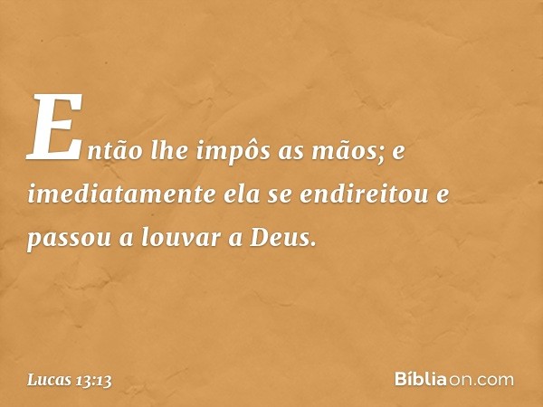 Então lhe impôs as mãos; e imediatamente ela se endireitou e passou a louvar a Deus. -- Lucas 13:13