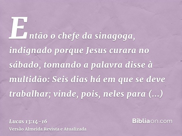 Então o chefe da sinagoga, indignado porque Jesus curara no sábado, tomando a palavra disse à multidão: Seis dias há em que se deve trabalhar; vinde, pois, nele