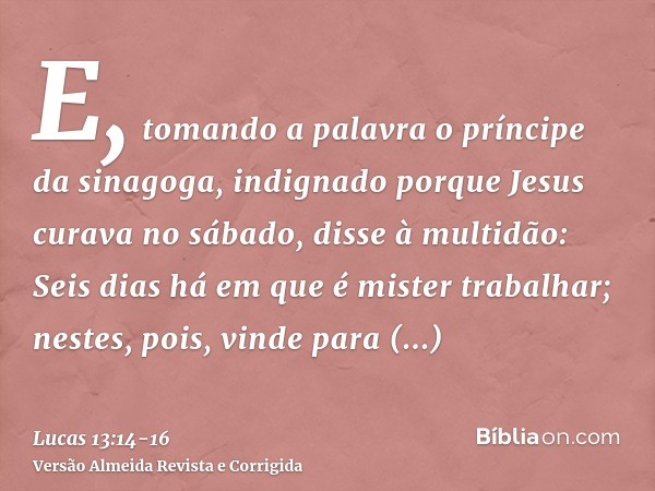 E, tomando a palavra o príncipe da sinagoga, indignado porque Jesus curava no sábado, disse à multidão: Seis dias há em que é mister trabalhar; nestes, pois, vi