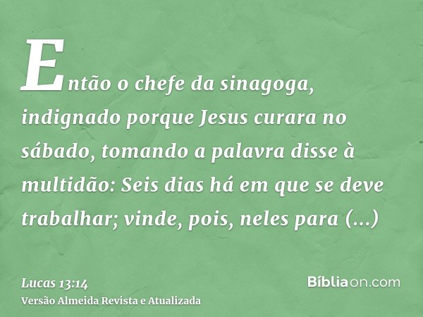 Então o chefe da sinagoga, indignado porque Jesus curara no sábado, tomando a palavra disse à multidão: Seis dias há em que se deve trabalhar; vinde, pois, nele