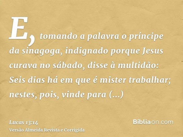 E, tomando a palavra o príncipe da sinagoga, indignado porque Jesus curava no sábado, disse à multidão: Seis dias há em que é mister trabalhar; nestes, pois, vi
