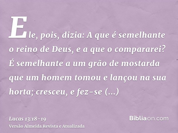 Ele, pois, dizia: A que é semelhante o reino de Deus, e a que o compararei?É semelhante a um grão de mostarda que um homem tomou e lançou na sua horta; cresceu,