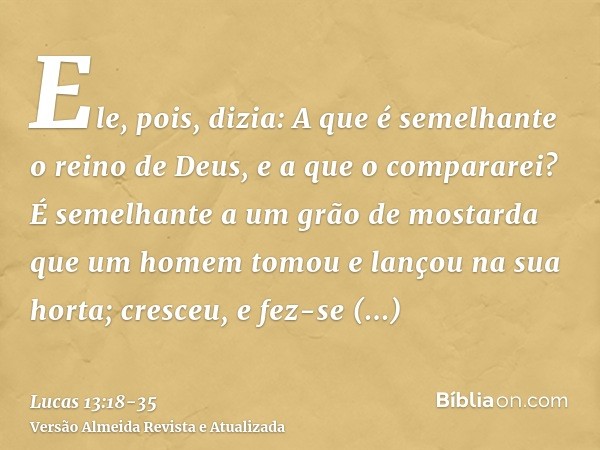 Ele, pois, dizia: A que é semelhante o reino de Deus, e a que o compararei?É semelhante a um grão de mostarda que um homem tomou e lançou na sua horta; cresceu,