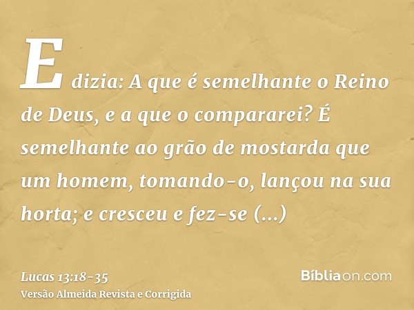 E dizia: A que é semelhante o Reino de Deus, e a que o compararei?É semelhante ao grão de mostarda que um homem, tomando-o, lançou na sua horta; e cresceu e fez