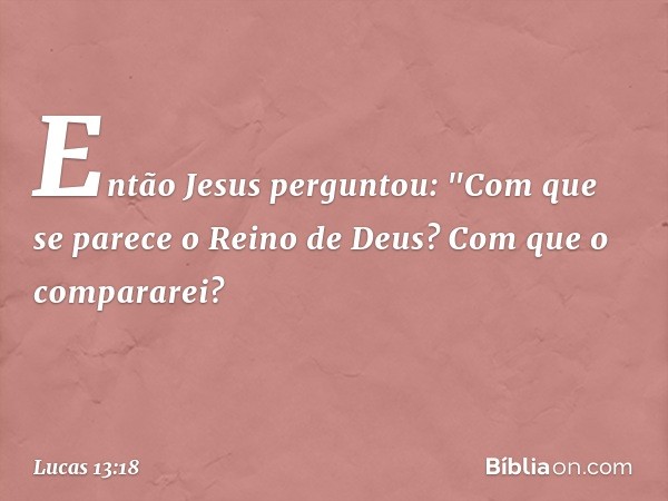 Então Jesus perguntou: "Com que se parece o Reino de Deus? Com que o compararei? -- Lucas 13:18