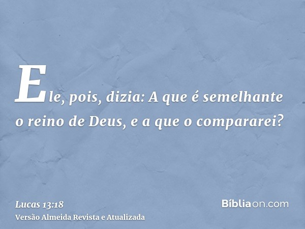 Ele, pois, dizia: A que é semelhante o reino de Deus, e a que o compararei?