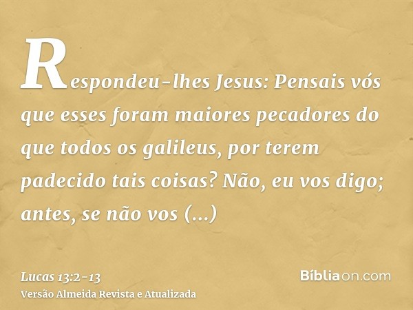 Respondeu-lhes Jesus: Pensais vós que esses foram maiores pecadores do que todos os galileus, por terem padecido tais coisas?Não, eu vos digo; antes, se não vos