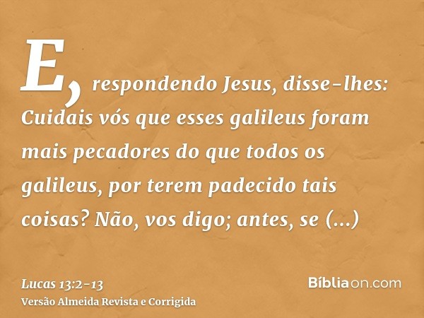 E, respondendo Jesus, disse-lhes: Cuidais vós que esses galileus foram mais pecadores do que todos os galileus, por terem padecido tais coisas?Não, vos digo; an