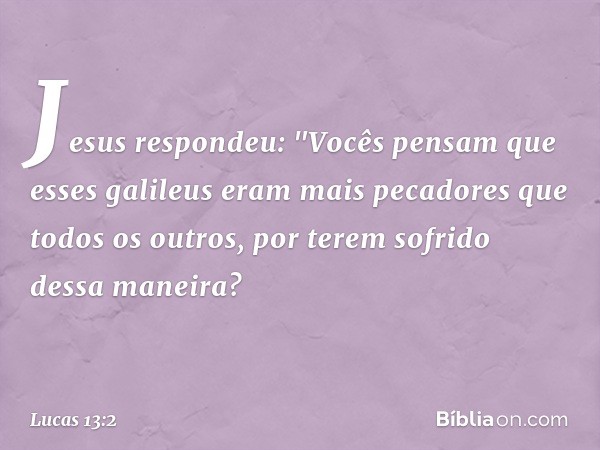 Jesus respondeu: "Vocês pensam que esses galileus eram mais pecadores que todos os outros, por terem sofrido dessa maneira? -- Lucas 13:2