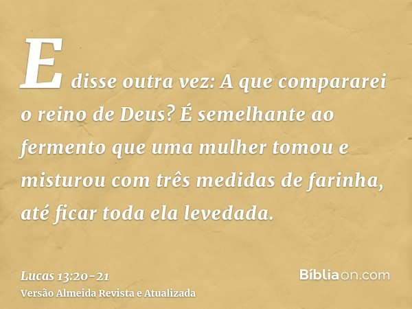 E disse outra vez: A que compararei o reino de Deus?É semelhante ao fermento que uma mulher tomou e misturou com três medidas de farinha, até ficar toda ela lev