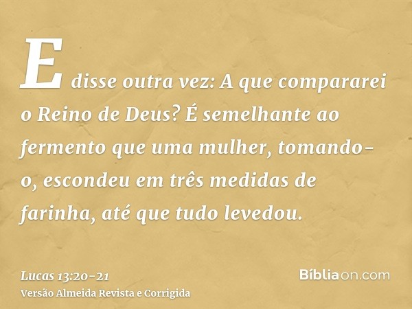 E disse outra vez: A que compararei o Reino de Deus?É semelhante ao fermento que uma mulher, tomando-o, escondeu em três medidas de farinha, até que tudo levedo