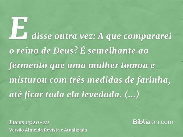 E disse outra vez: A que compararei o reino de Deus?É semelhante ao fermento que uma mulher tomou e misturou com três medidas de farinha, até ficar toda ela lev