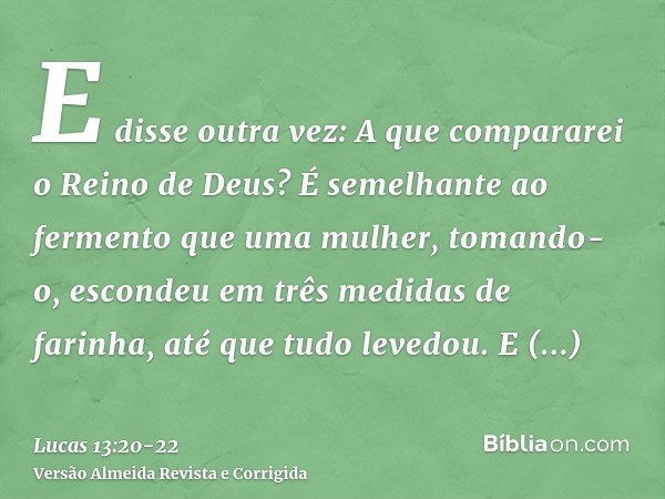 E disse outra vez: A que compararei o Reino de Deus?É semelhante ao fermento que uma mulher, tomando-o, escondeu em três medidas de farinha, até que tudo levedo