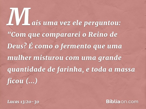 Mais uma vez ele perguntou: "Com que compararei o Reino de Deus? É como o fermento que uma mulher misturou com uma grande quantidade de farinha, e toda a massa 