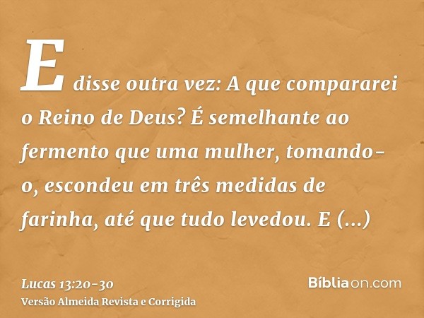 E disse outra vez: A que compararei o Reino de Deus?É semelhante ao fermento que uma mulher, tomando-o, escondeu em três medidas de farinha, até que tudo levedo