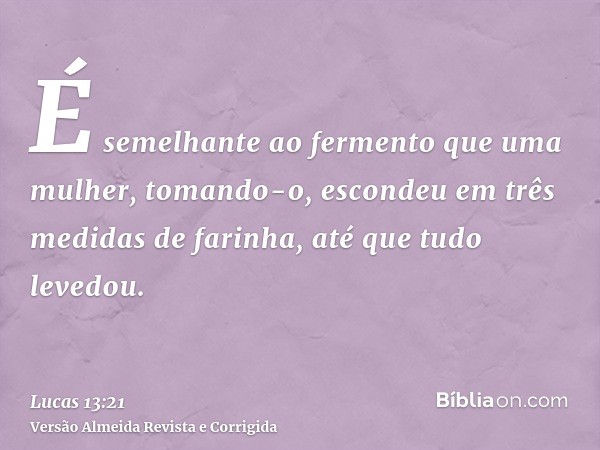 É semelhante ao fermento que uma mulher, tomando-o, escondeu em três medidas de farinha, até que tudo levedou.