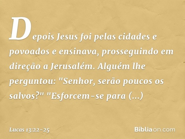 Depois Jesus foi pelas cidades e povoados e ensinava, prosseguindo em direção a Jerusalém. Alguém lhe perguntou: "Senhor, serão poucos os salvos?" "Esforcem-se 