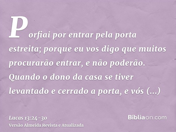 Porfiai por entrar pela porta estreita; porque eu vos digo que muitos procurarão entrar, e não poderão.Quando o dono da casa se tiver levantado e cerrado a port