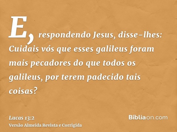 E, respondendo Jesus, disse-lhes: Cuidais vós que esses galileus foram mais pecadores do que todos os galileus, por terem padecido tais coisas?
