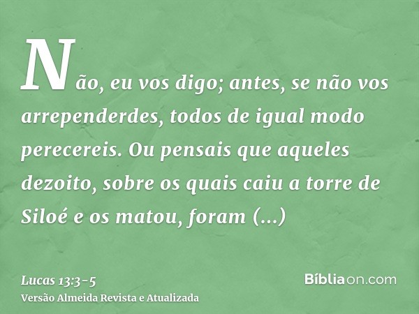 Não, eu vos digo; antes, se não vos arrependerdes, todos de igual modo perecereis.Ou pensais que aqueles dezoito, sobre os quais caiu a torre de Siloé e os mato