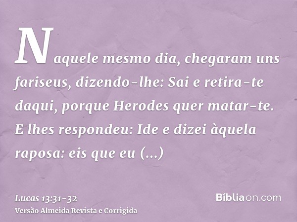 Naquele mesmo dia, chegaram uns fariseus, dizendo-lhe: Sai e retira-te daqui, porque Herodes quer matar-te.E lhes respondeu: Ide e dizei àquela raposa: eis que 