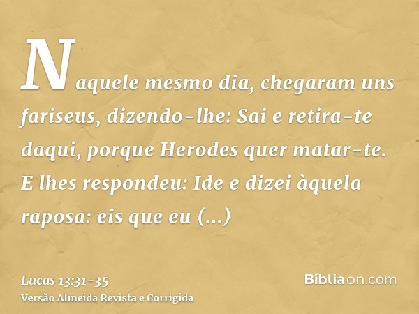 Naquele mesmo dia, chegaram uns fariseus, dizendo-lhe: Sai e retira-te daqui, porque Herodes quer matar-te.E lhes respondeu: Ide e dizei àquela raposa: eis que 