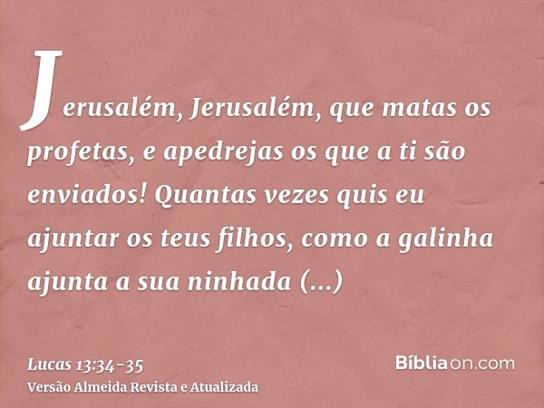 Jerusalém, Jerusalém, que matas os profetas, e apedrejas os que a ti são enviados! Quantas vezes quis eu ajuntar os teus filhos, como a galinha ajunta a sua nin