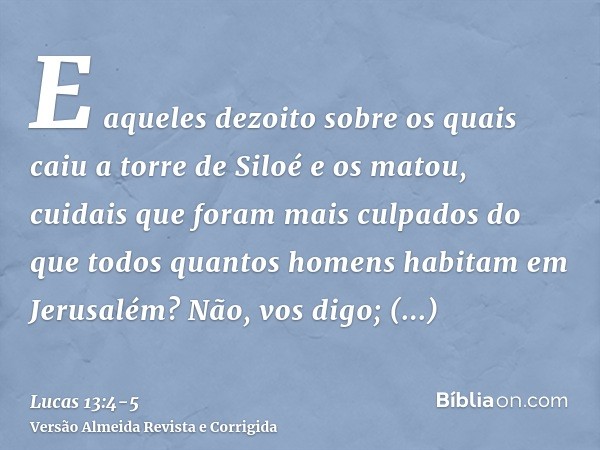 E aqueles dezoito sobre os quais caiu a torre de Siloé e os matou, cuidais que foram mais culpados do que todos quantos homens habitam em Jerusalém?Não, vos dig