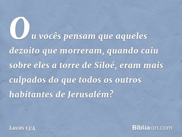 Ou vocês pensam que aqueles dezoito que morreram, quando caiu sobre eles a torre de Siloé, eram mais culpados do que todos os outros habitantes de Jerusalém? --