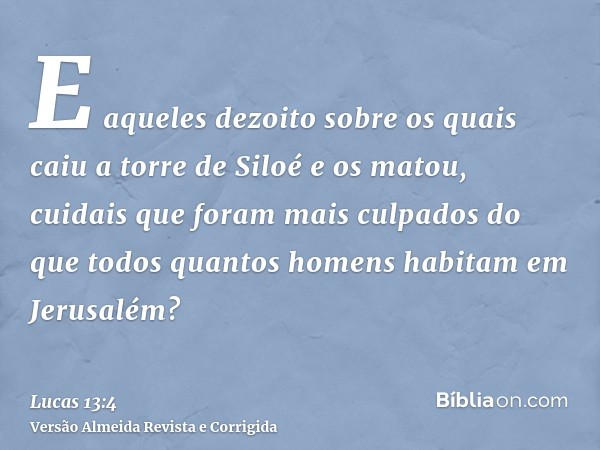 E aqueles dezoito sobre os quais caiu a torre de Siloé e os matou, cuidais que foram mais culpados do que todos quantos homens habitam em Jerusalém?