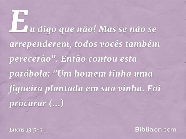 Eu digo que não! Mas se não se arrependerem, todos vocês também perecerão". Então contou esta parábola: "Um homem tinha uma figueira plantada em sua vinha. Foi 