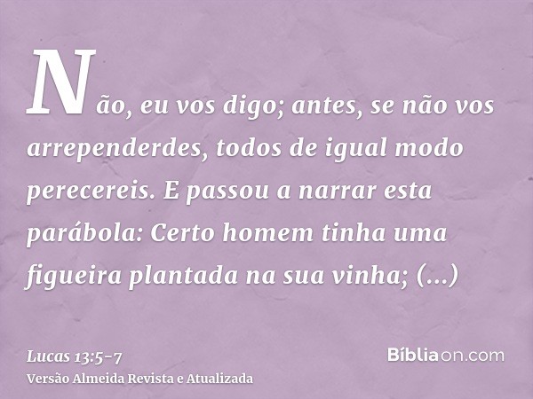 Não, eu vos digo; antes, se não vos arrependerdes, todos de igual modo perecereis.E passou a narrar esta parábola: Certo homem tinha uma figueira plantada na su