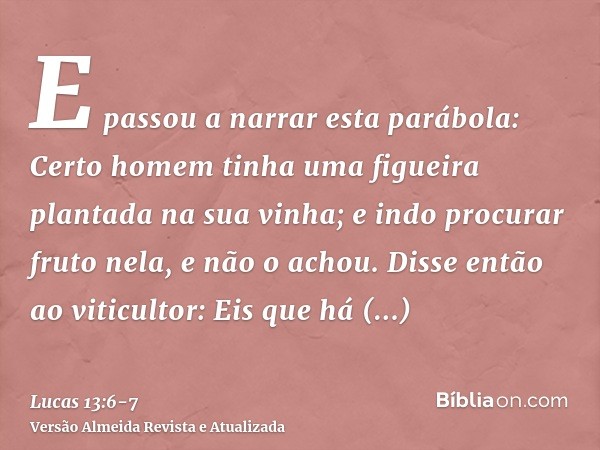 E passou a narrar esta parábola: Certo homem tinha uma figueira plantada na sua vinha; e indo procurar fruto nela, e não o achou.Disse então ao viticultor: Eis 