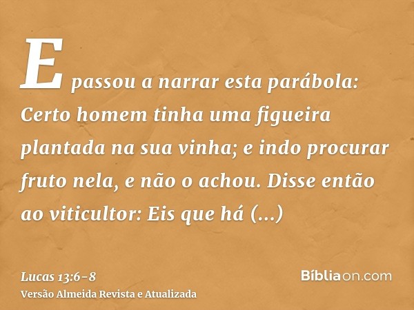 E passou a narrar esta parábola: Certo homem tinha uma figueira plantada na sua vinha; e indo procurar fruto nela, e não o achou.Disse então ao viticultor: Eis 