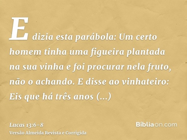 E dizia esta parábola: Um certo homem tinha uma figueira plantada na sua vinha e foi procurar nela fruto, não o achando.E disse ao vinhateiro: Eis que há três a