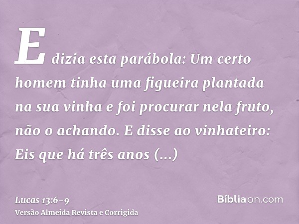 E dizia esta parábola: Um certo homem tinha uma figueira plantada na sua vinha e foi procurar nela fruto, não o achando.E disse ao vinhateiro: Eis que há três a